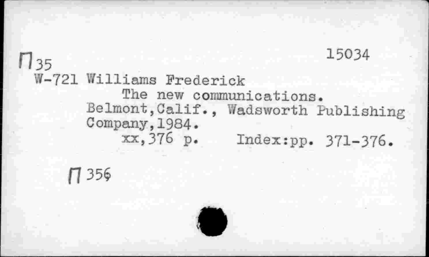 ﻿n35	15034
W-721 Williams Frederick
The new communications.
Belmont,Calif., Wadsworth Publishing Company,1984.
xx,376 p. Index:pp. 371-376.
